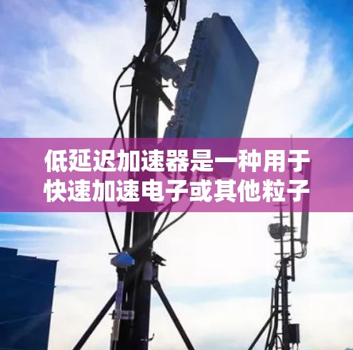 低延迟加速器是一种用于快速加速电子或其他粒子的设备，主要用于减少粒子的停留时间，从而提高效率和性能。以下是对低延迟加速器的详细分析