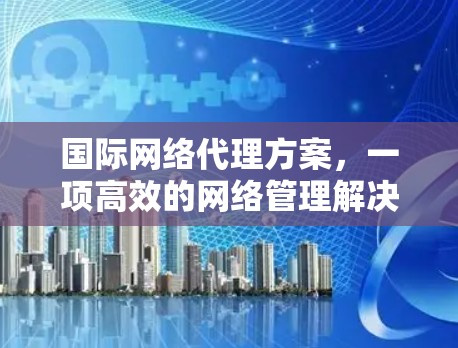国际网络代理方案，一项高效的网络管理解决方案