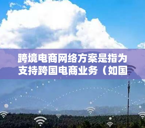 跨境电商网络方案是指为支持跨国电商业务（如国际市场的电商平台操作、跨国物流管理、跨境数据存储和处理等）所设计的网络架构和方案。以下是一个典型的跨境电商网络方案的总结