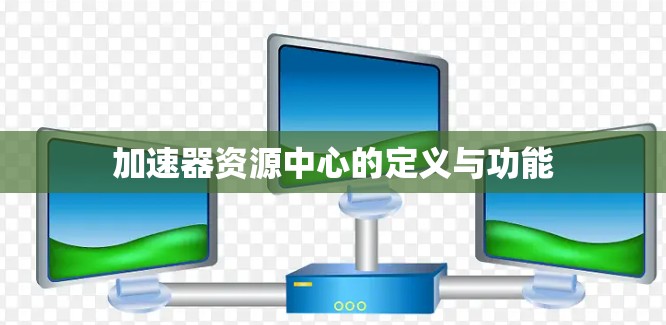 加速器资源中心的定义与功能 加速器资源中心的定义与功能
