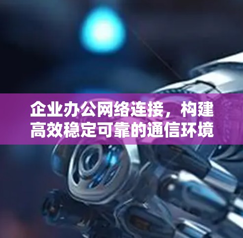 企业办公网络连接,构建高效稳定可靠的通信环境 企业办公网络连接,构建高效稳定可靠的通信环境