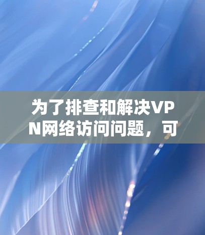 为了排查和解决VPN网络访问问题，可以按照以下步骤进行诊断和解决
